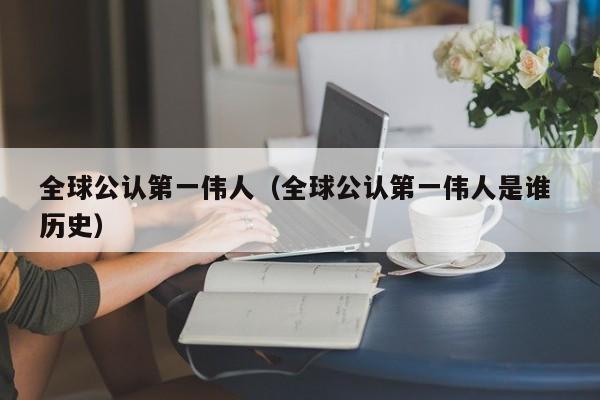 全球公认第一伟人（全球公认第一伟人是谁 历史）