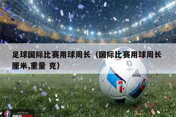 足球国际比赛用球周长（国际比赛用球周长 厘米,重量 克）