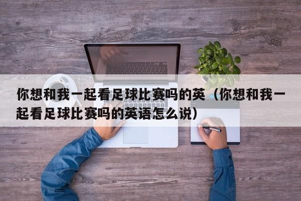 你想和我一起看足球比赛吗的英（你想和我一起看足球比赛吗的英语怎么说）