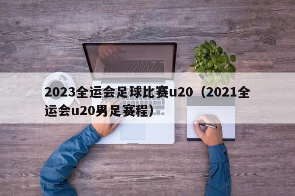 2023全运会足球比赛u20（2021全运会u20男足赛程）