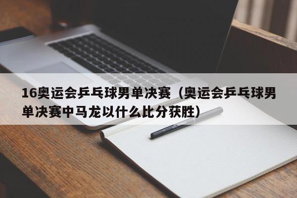 16奥运会乒乓球男单决赛（奥运会乒乓球男单决赛中马龙以什么比分获胜）