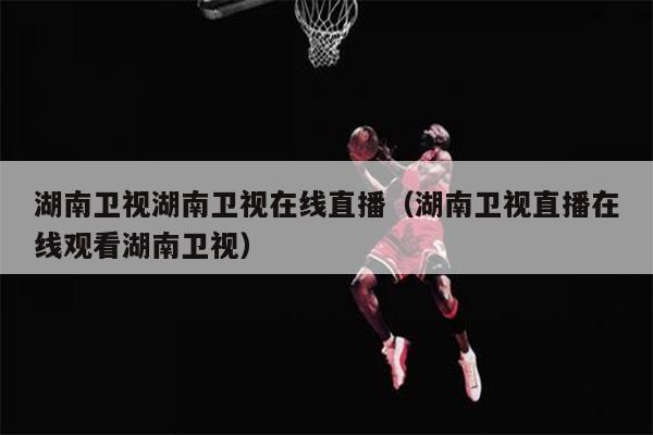 湖南卫视湖南卫视在线直播（湖南卫视直播在线观看湖南卫视）