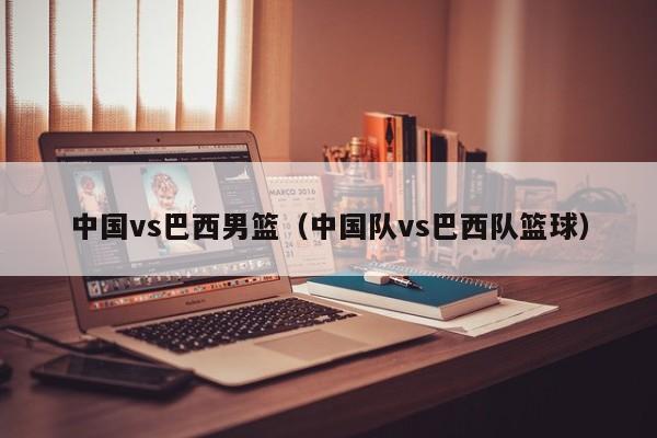 中国vs巴西男篮（中国队vs巴西队篮球）