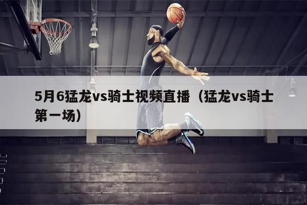 5月6猛龙vs骑士视频直播（猛龙vs骑士第一场）