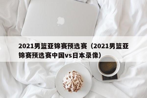 2021男篮亚锦赛预选赛（2021男篮亚锦赛预选赛中国vs日本录像）