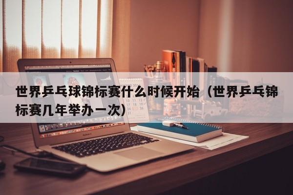 世界乒乓球锦标赛什么时候开始（世界乒乓锦标赛几年举办一次）