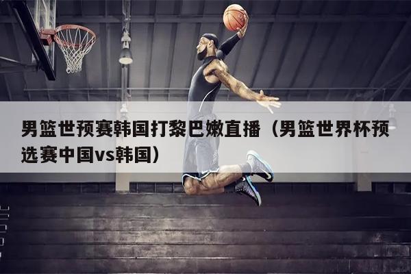 男篮世预赛韩国打黎巴嫩直播（男篮世界杯预选赛中国vs韩国）