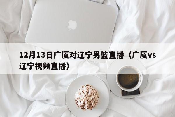 12月13日广厦对辽宁男篮直播（广厦vs辽宁视频直播）