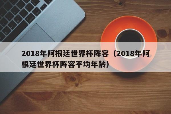 2018年阿根廷世界杯阵容（2018年阿根廷世界杯阵容平均年龄）