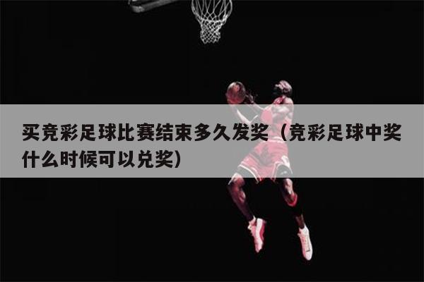 买竞彩足球比赛结束多久发奖（竞彩足球中奖什么时候可以兑奖）