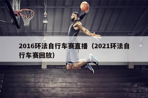 2016环法自行车赛直播（2021环法自行车赛回放）