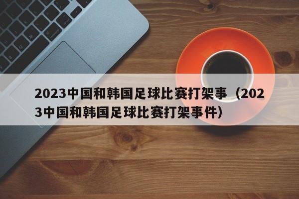 2023中国和韩国足球比赛打架事（2023中国和韩国足球比赛打架事件）