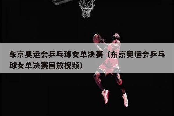 东京奥运会乒乓球女单决赛（东京奥运会乒乓球女单决赛回放视频）