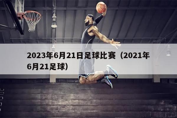 2023年6月21日足球比赛（2021年6月21足球）