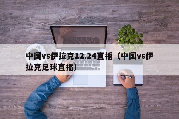 中国vs伊拉克12.24直播（中国vs伊拉克足球直播）