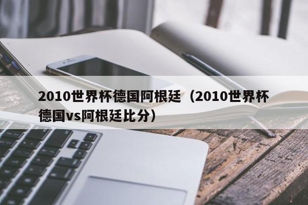 2010世界杯德国阿根廷（2010世界杯德国vs阿根廷比分）