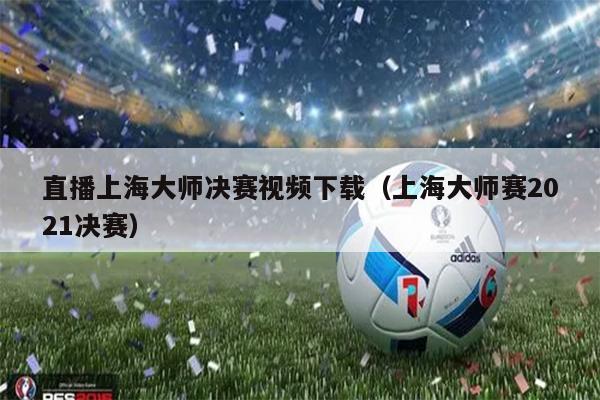 直播上海大师决赛视频下载（上海大师赛2021决赛）