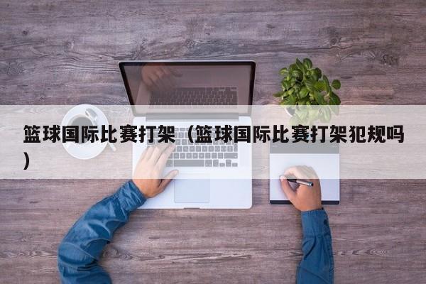 篮球国际比赛打架（篮球国际比赛打架犯规吗）