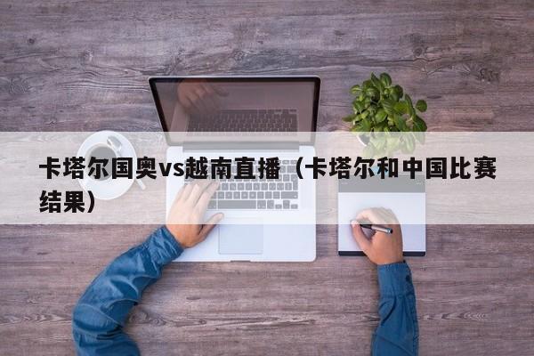 卡塔尔国奥vs越南直播（卡塔尔和中国比赛结果）