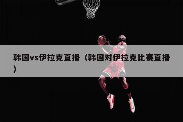 韩国vs伊拉克直播（韩国对伊拉克比赛直播）