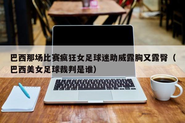 巴西那场比赛疯狂女足球迷助威露胸又露臀（巴西美女足球裁判是谁）
