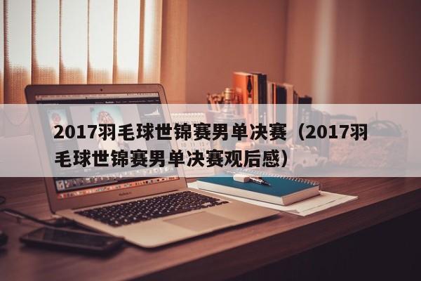 2017羽毛球世锦赛男单决赛（2017羽毛球世锦赛男单决赛观后感）