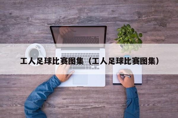 工人足球比赛图集（工人足球比赛图集）