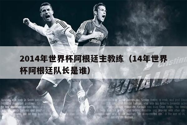 2014年世界杯阿根廷主教练（14年世界杯阿根廷队长是谁）