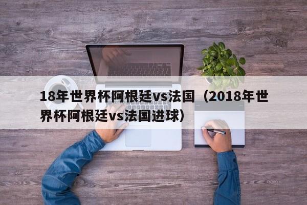 18年世界杯阿根廷vs法国（2018年世界杯阿根廷vs法国进球）