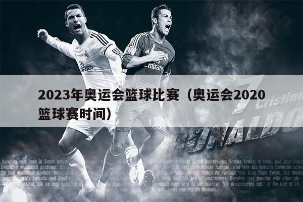 2023年奥运会篮球比赛（奥运会2020篮球赛时间）