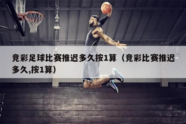 竞彩足球比赛推迟多久按1算（竞彩比赛推迟多久,按1算）