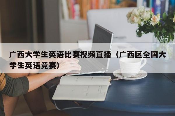 广西大学生英语比赛视频直播（广西区全国大学生英语竞赛）