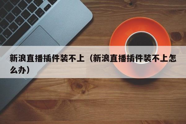 新浪直播插件装不上（新浪直播插件装不上怎么办）