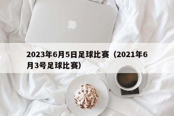 2023年6月5日足球比赛（2021年6月3号足球比赛）