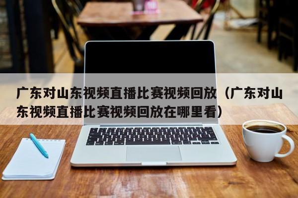 广东对山东视频直播比赛视频回放（广东对山东视频直播比赛视频回放在哪里看）