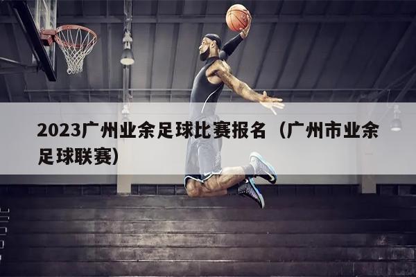 2023广州业余足球比赛报名（广州市业余足球联赛）