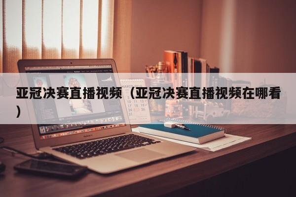 亚冠决赛直播视频（亚冠决赛直播视频在哪看）