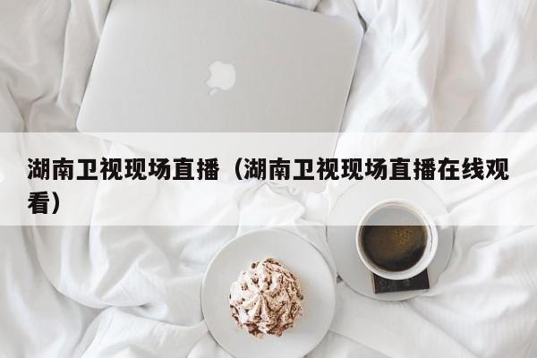 湖南卫视现场直播（湖南卫视现场直播在线观看）