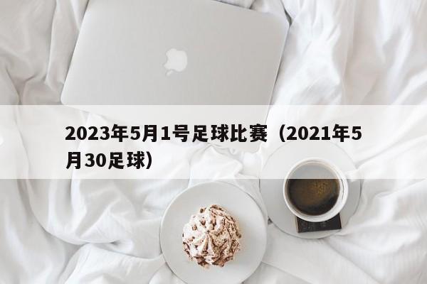 2023年5月1号足球比赛（2021年5月30足球）