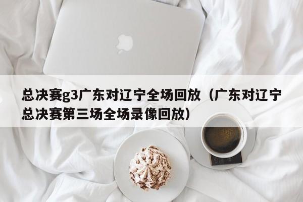 总决赛g3广东对辽宁全场回放（广东对辽宁总决赛第三场全场录像回放）