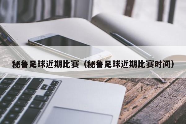 秘鲁足球近期比赛（秘鲁足球近期比赛时间）