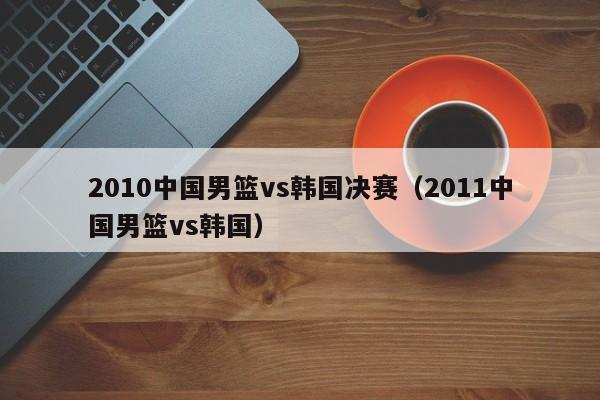 2010中国男篮vs韩国决赛（2011中国男篮vs韩国）