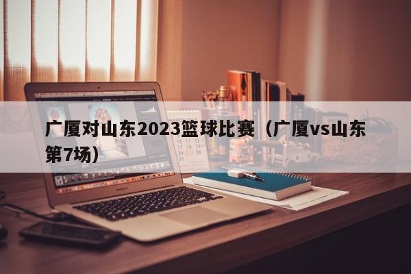 广厦对山东2023篮球比赛（广厦vs山东第7场）