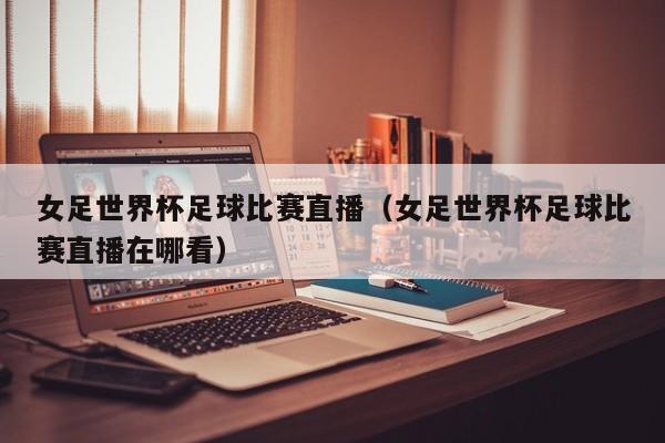 女足世界杯足球比赛直播（女足世界杯足球比赛直播在哪看）