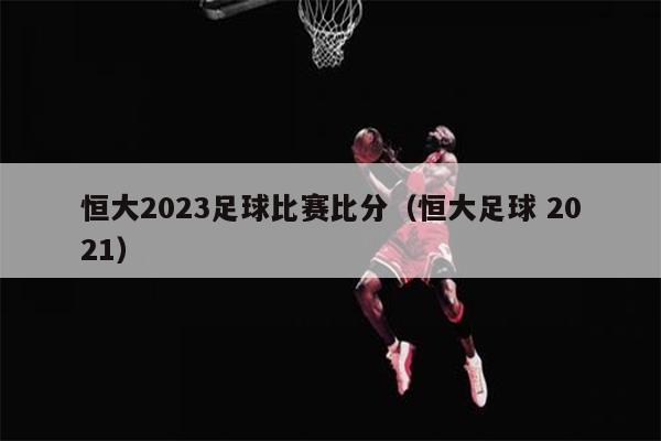 恒大2023足球比赛比分（恒大足球 2021）