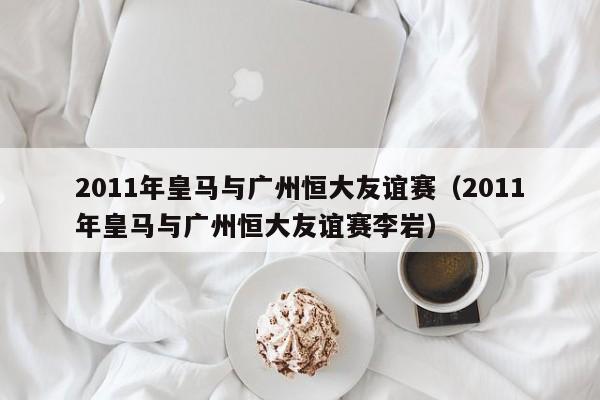 2011年皇马与广州恒大友谊赛（2011年皇马与广州恒大友谊赛李岩）