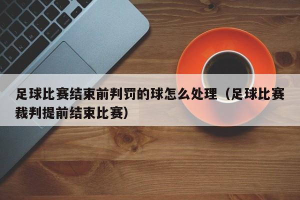 足球比赛结束前判罚的球怎么处理（足球比赛裁判提前结束比赛）