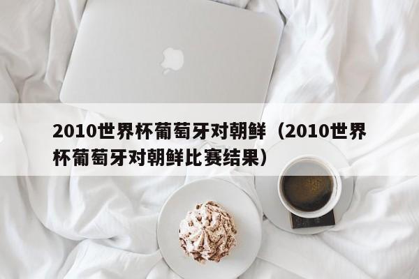 2010世界杯葡萄牙对朝鲜（2010世界杯葡萄牙对朝鲜比赛结果）