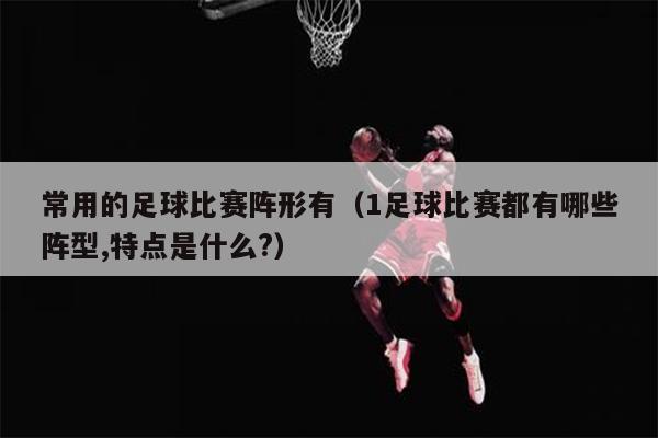 常用的足球比赛阵形有（1足球比赛都有哪些阵型,特点是什么?）