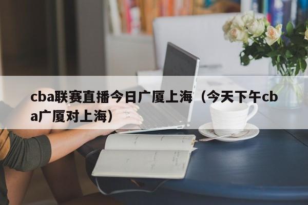 cba联赛直播今日广厦上海（今天下午cba广厦对上海）